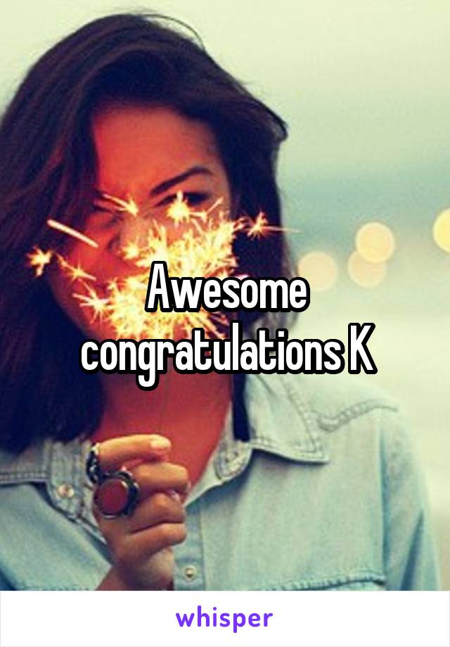 Awesome congratulations K