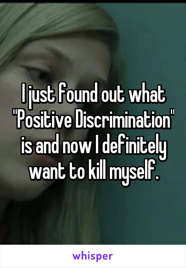 I just found out what "Positive Discrimination" is and now I definitely want to kill myself.