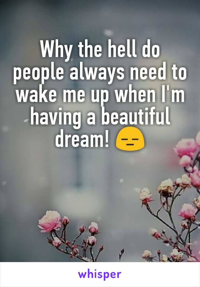 Why the hell do people always need to wake me up when I'm having a beautiful dream! 😑