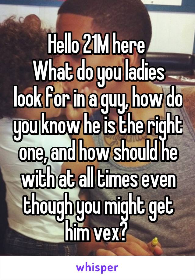 Hello 21M here 
What do you ladies look for in a guy, how do you know he is the right one, and how should he with at all times even though you might get him vex? 