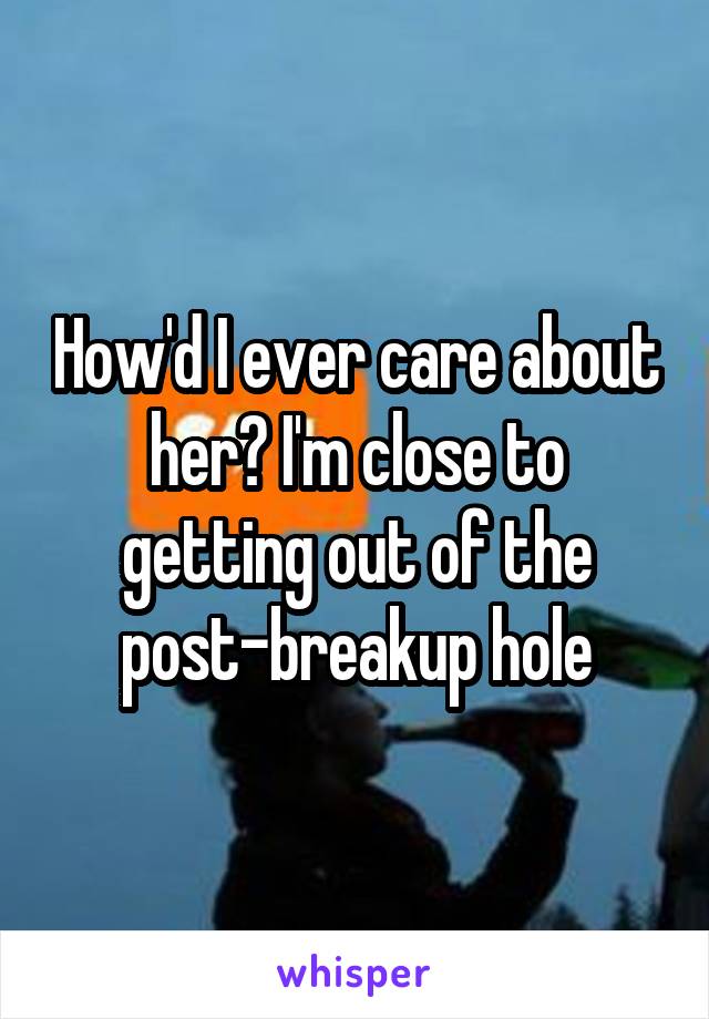 How'd I ever care about her? I'm close to getting out of the post-breakup hole