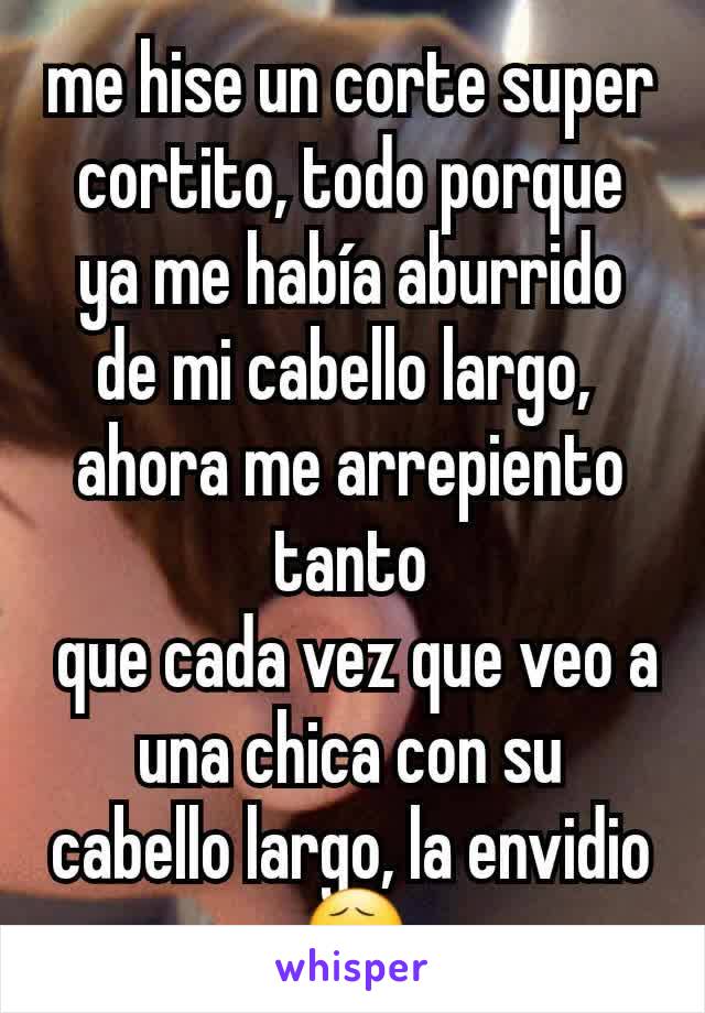 me hise un corte super cortito, todo porque ya me había aburrido de mi cabello largo, 
ahora me arrepiento tanto
 que cada vez que veo a una chica con su cabello largo, la envidio 😧