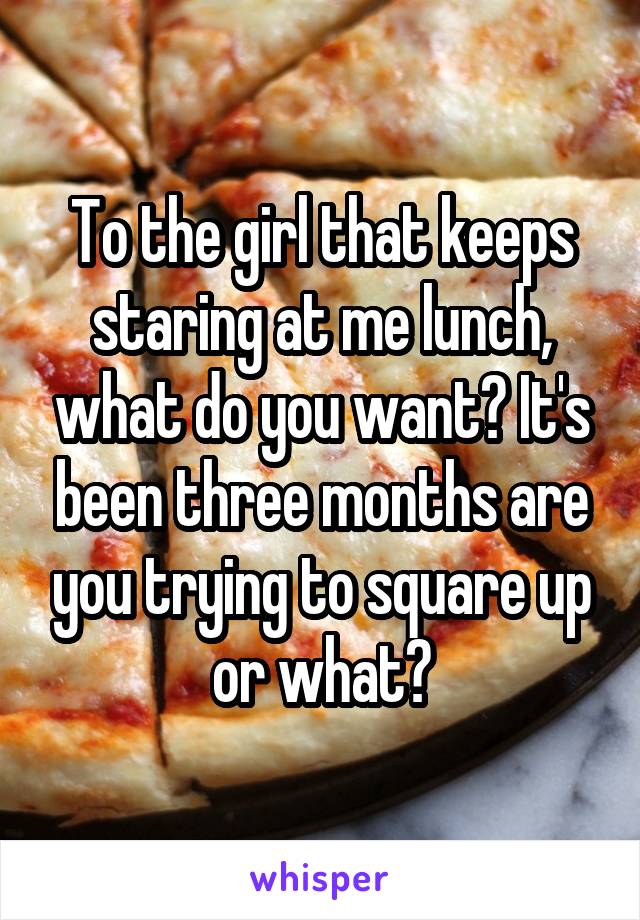 To the girl that keeps staring at me lunch, what do you want? It's been three months are you trying to square up or what?