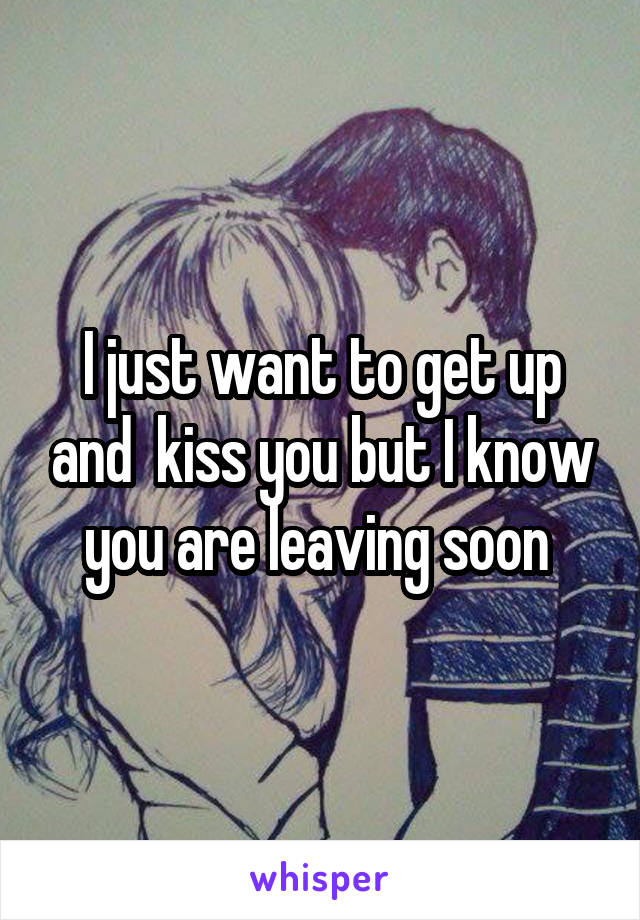 I just want to get up and  kiss you but I know you are leaving soon 