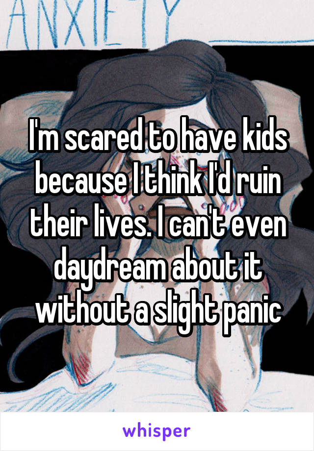 I'm scared to have kids because I think I'd ruin their lives. I can't even daydream about it without a slight panic