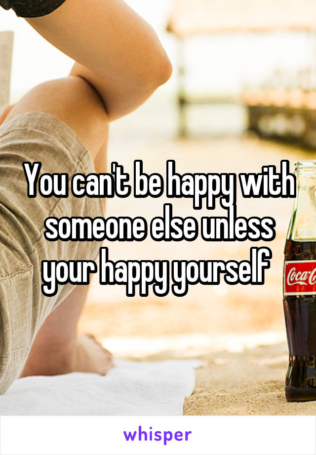 You can't be happy with someone else unless your happy yourself 