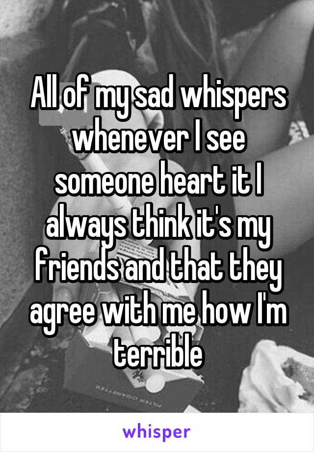 All of my sad whispers whenever I see someone heart it I always think it's my friends and that they agree with me how I'm terrible