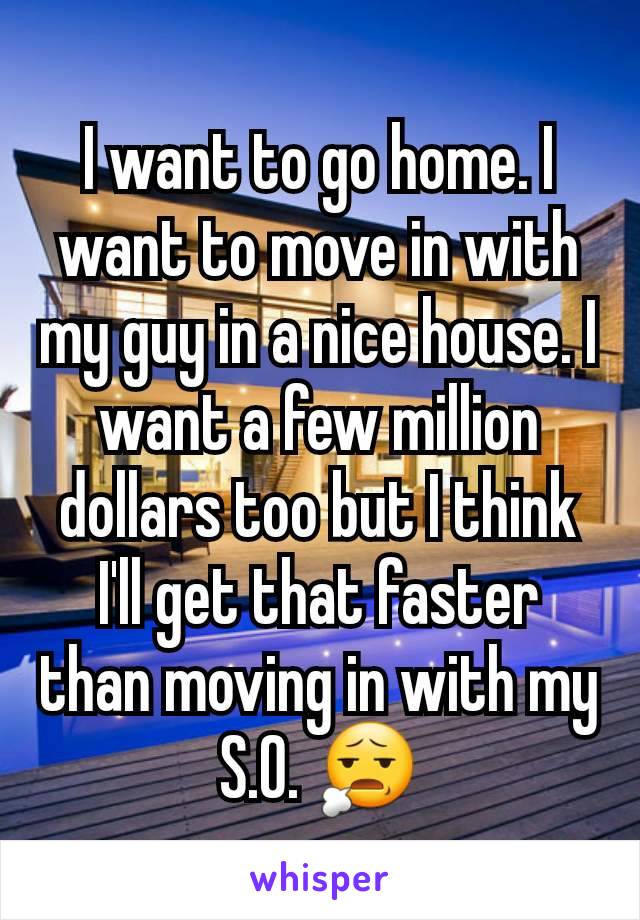 I want to go home. I want to move in with my guy in a nice house. I want a few million dollars too but I think I'll get that faster than moving in with my S.O. 😧