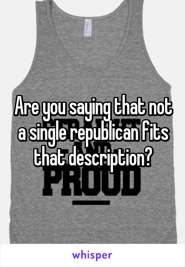 Are you saying that not a single republican fits that description?