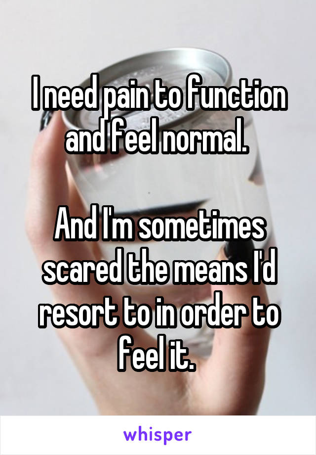 I need pain to function and feel normal. 

And I'm sometimes scared the means I'd resort to in order to feel it. 