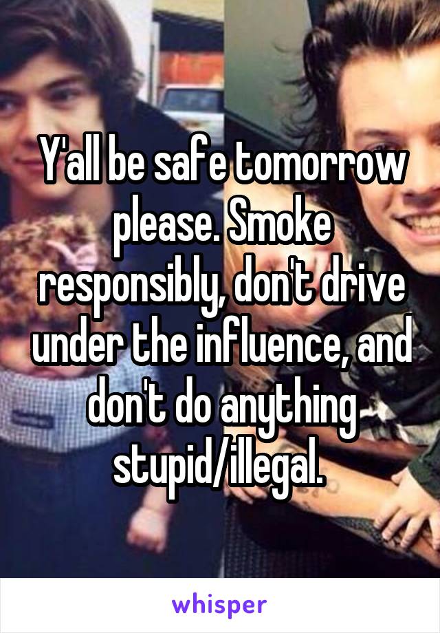 Y'all be safe tomorrow please. Smoke responsibly, don't drive under the influence, and don't do anything stupid/illegal. 