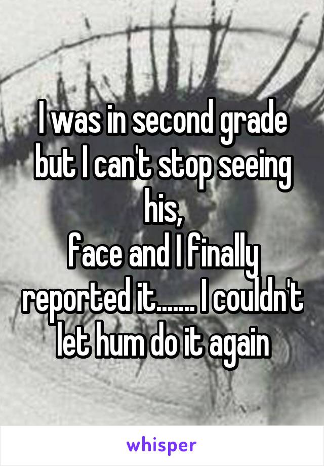 I was in second grade but I can't stop seeing his,
face and I finally reported it....... I couldn't let hum do it again