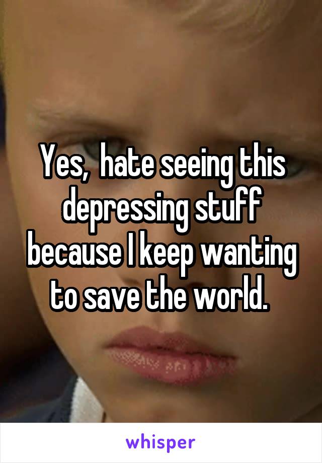 Yes,  hate seeing this depressing stuff because I keep wanting to save the world. 