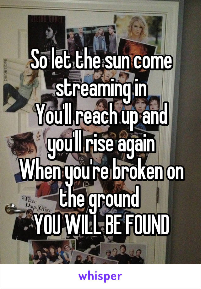 So let the sun come streaming in
You'll reach up and you'll rise again
When you're broken on the ground 
YOU WILL BE FOUND