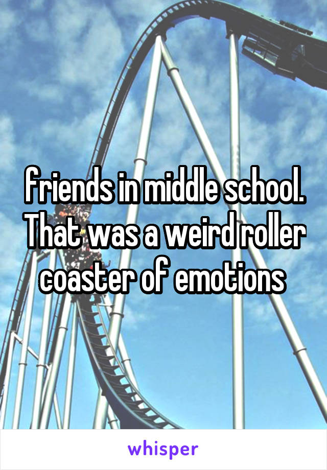 friends in middle school. That was a weird roller coaster of emotions 