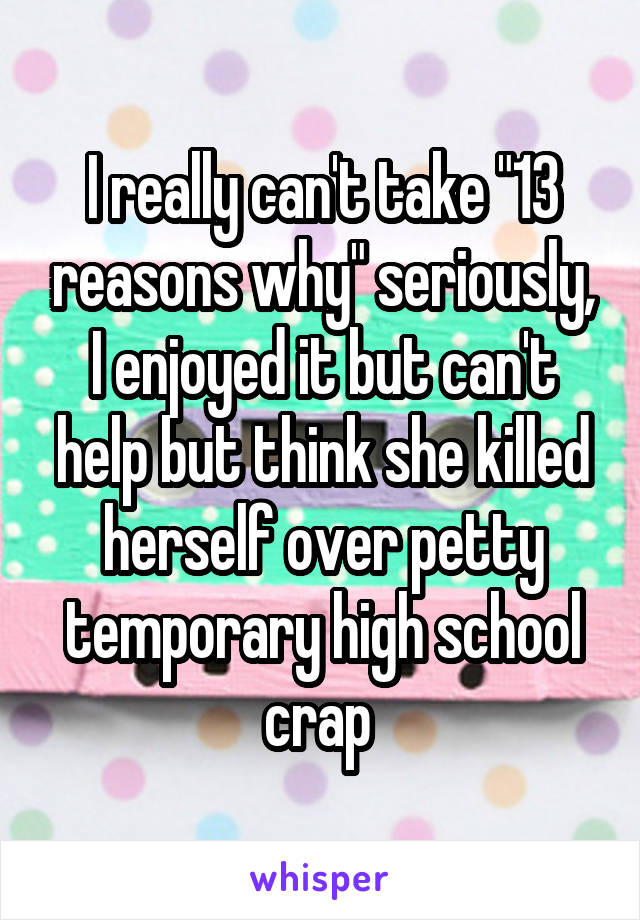 I really can't take "13 reasons why" seriously, I enjoyed it but can't help but think she killed herself over petty temporary high school crap 