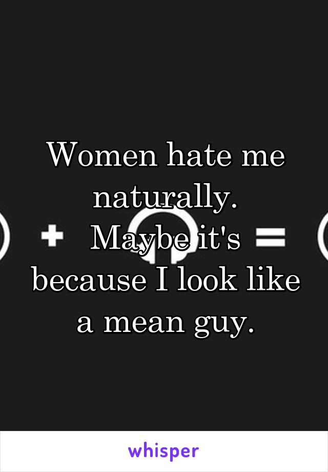 Women hate me naturally.
Maybe it's because I look like a mean guy.