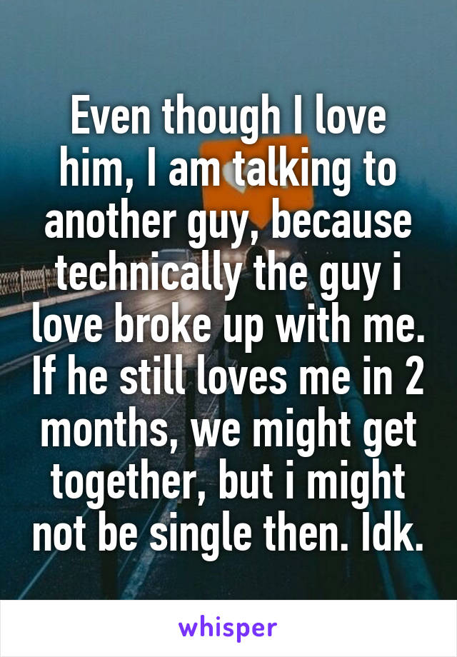 Even though I love him, I am talking to another guy, because technically the guy i love broke up with me. If he still loves me in 2 months, we might get together, but i might not be single then. Idk.