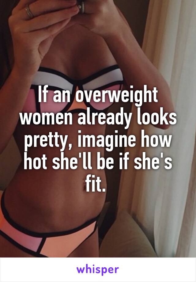 If an overweight women already looks pretty, imagine how hot she'll be if she's fit. 