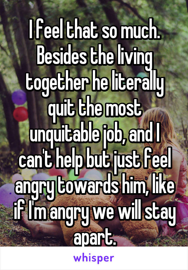 I feel that so much. Besides the living together he literally quit the most unquitable job, and I can't help but just feel angry towards him, like if I'm angry we will stay apart.