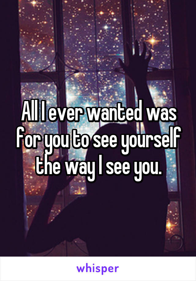 All I ever wanted was for you to see yourself the way I see you.