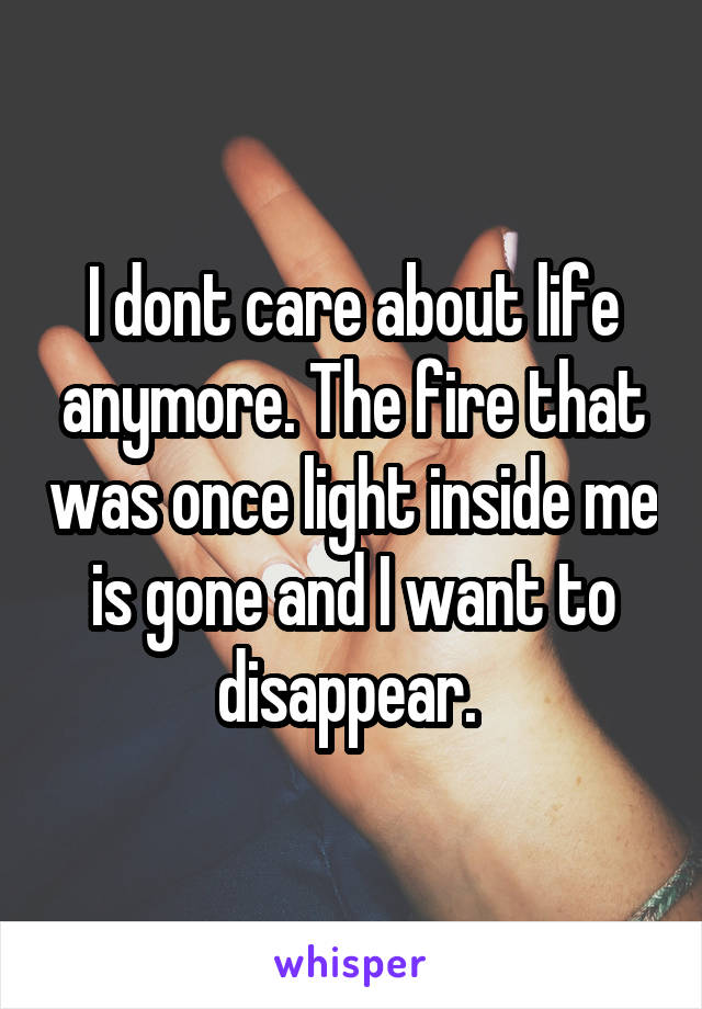 I dont care about life anymore. The fire that was once light inside me is gone and I want to disappear. 