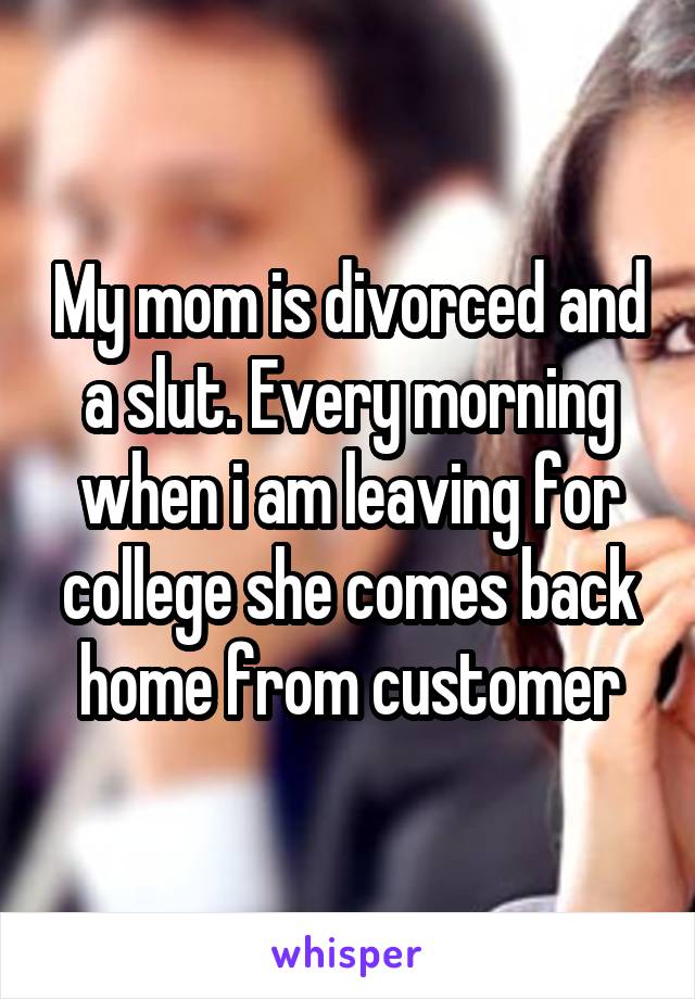 My mom is divorced and a slut. Every morning when i am leaving for college she comes back home from customer