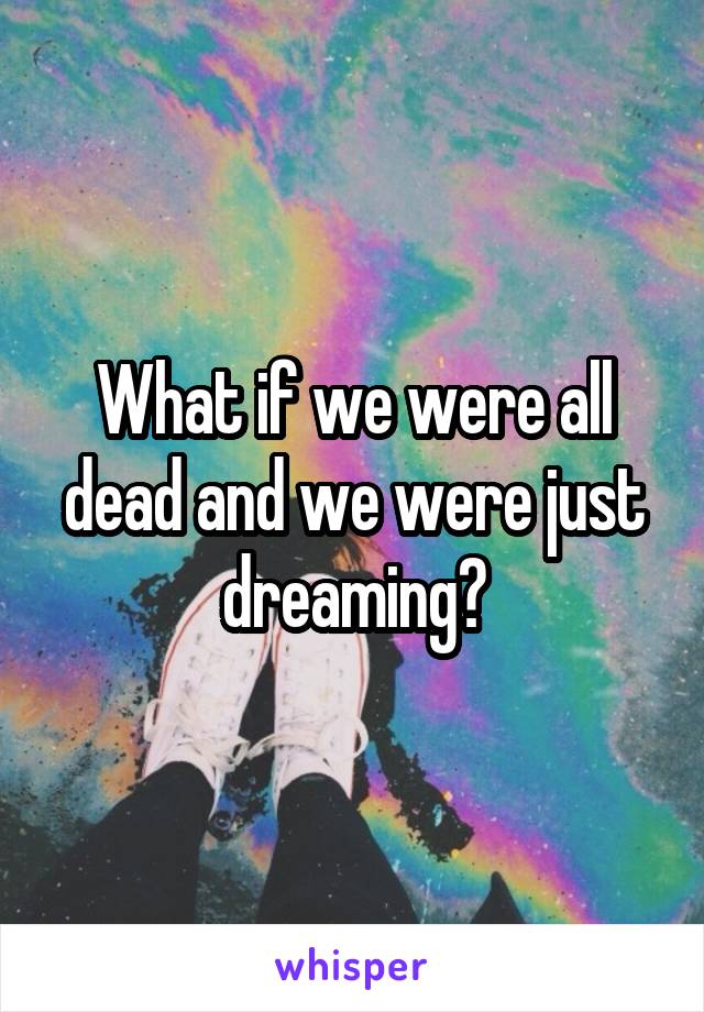 What if we were all dead and we were just dreaming?