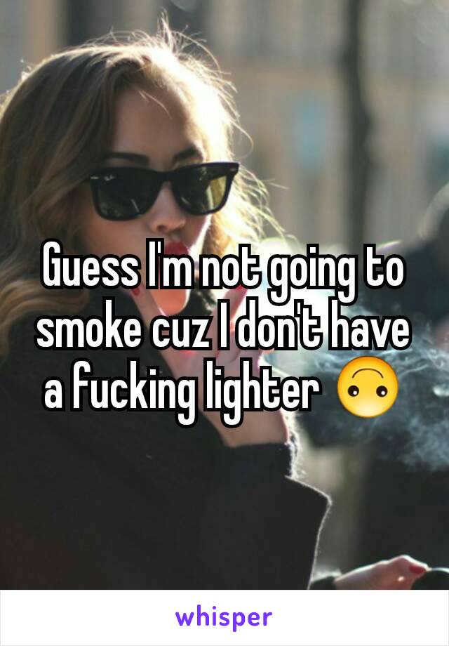 Guess I'm not going to smoke cuz I don't have a fucking lighter 🙃