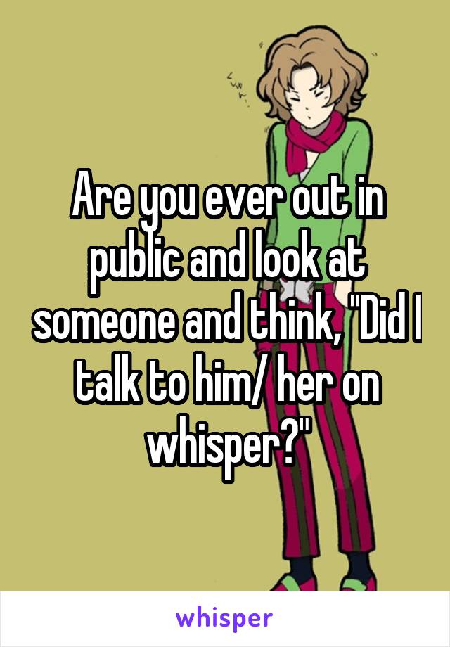 Are you ever out in public and look at someone and think, "Did I talk to him/ her on whisper?"