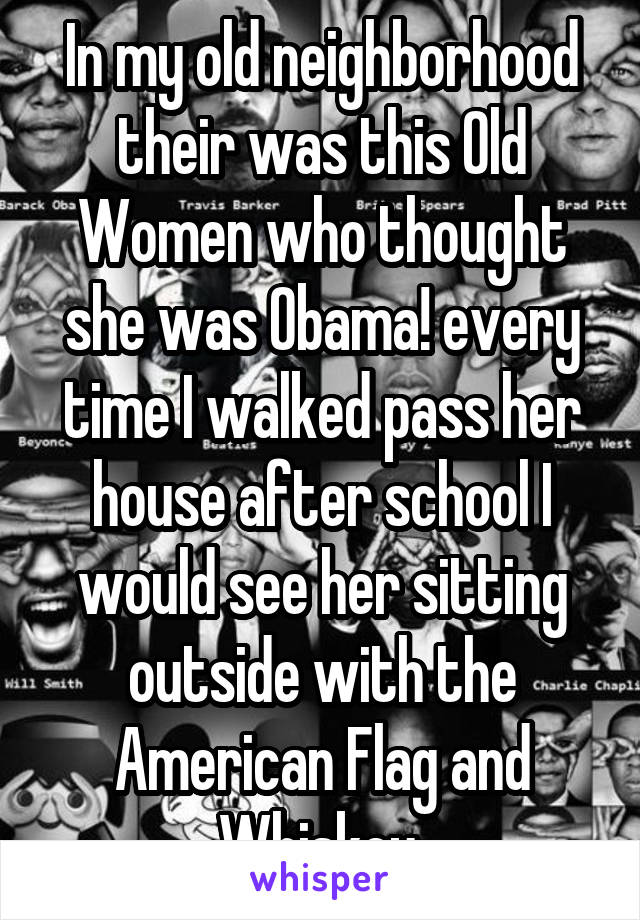 In my old neighborhood their was this Old Women who thought she was Obama! every time I walked pass her house after school I would see her sitting outside with the American Flag and Whiskey.