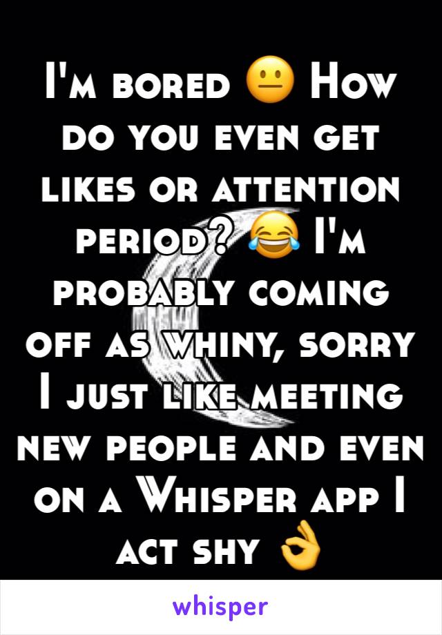 I'm bored 😐 How do you even get likes or attention period? 😂 I'm probably coming off as whiny, sorry I just like meeting new people and even on a Whisper app I act shy 👌