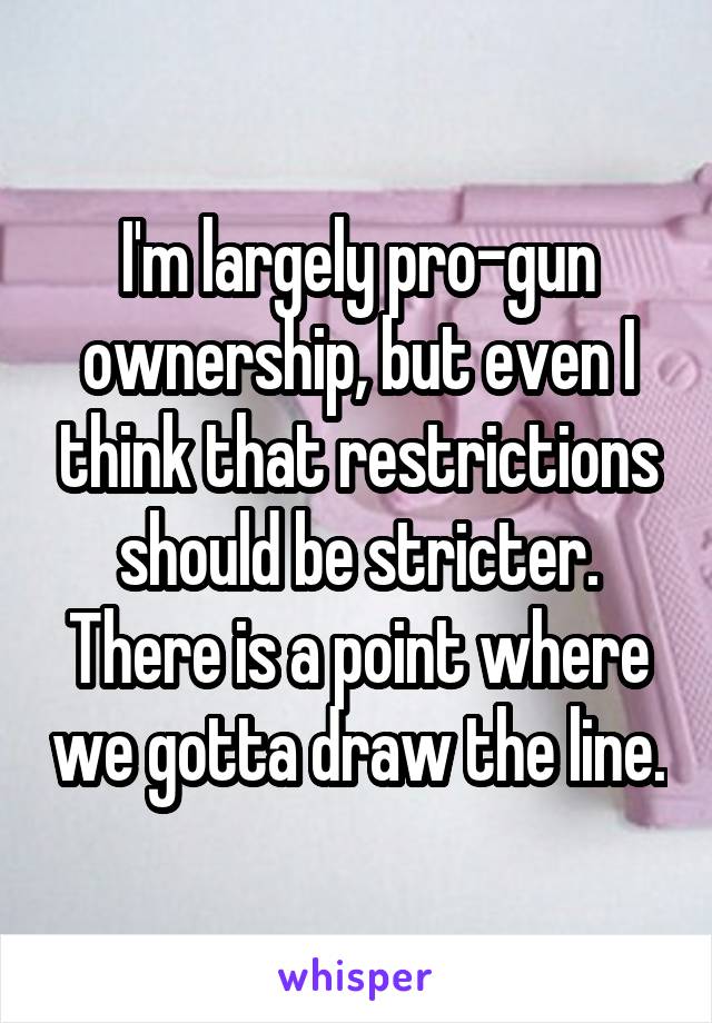 I'm largely pro-gun ownership, but even I think that restrictions should be stricter.
There is a point where we gotta draw the line.