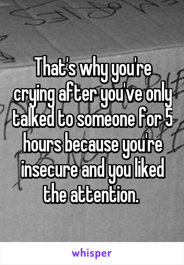 That's why you're crying after you've only talked to someone for 5 hours because you're insecure and you liked the attention. 