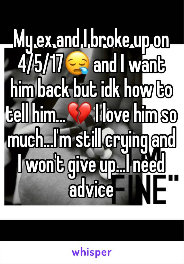 My ex and I broke up on 4/5/17😪 and I want him back but idk how to tell him...💔 I love him so much...I'm still crying and I won't give up...I need advice 
