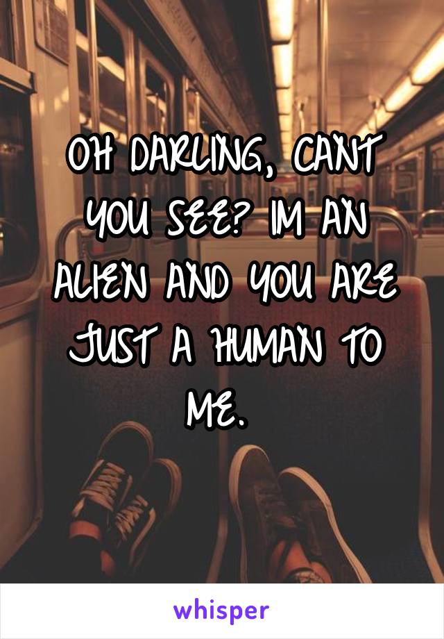 OH DARLING, CANT YOU SEE? IM AN ALIEN AND YOU ARE JUST A HUMAN TO ME. 
