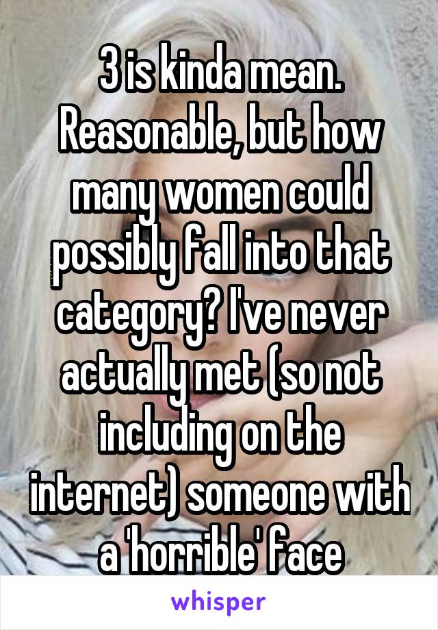 3 is kinda mean. Reasonable, but how many women could possibly fall into that category? I've never actually met (so not including on the internet) someone with a 'horrible' face