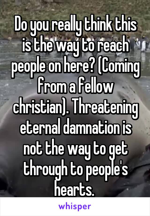 Do you really think this is the way to reach people on here? (Coming from a fellow christian). Threatening eternal damnation is not the way to get through to people's hearts. 