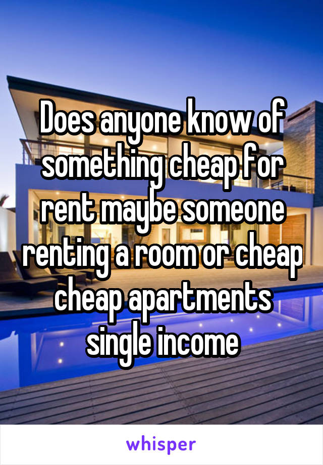 Does anyone know of something cheap for rent maybe someone renting a room or cheap cheap apartments single income