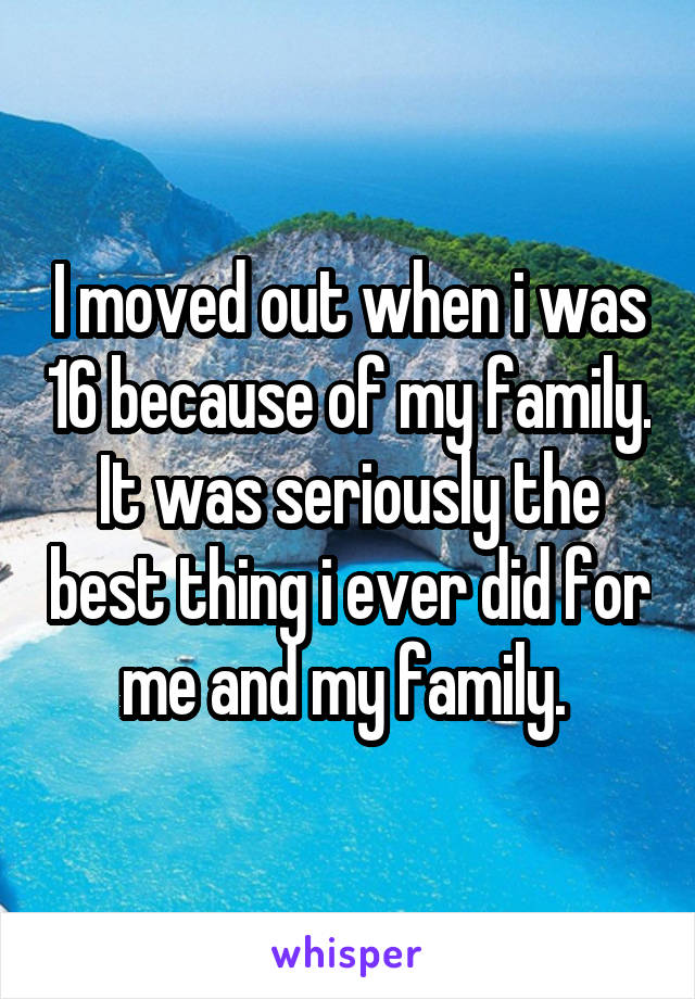 I moved out when i was 16 because of my family. It was seriously the best thing i ever did for me and my family. 