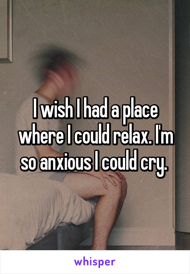 I wish I had a place where I could relax. I'm so anxious I could cry. 