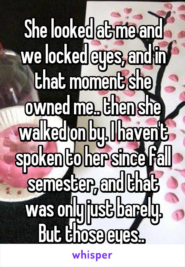 She looked at me and we locked eyes, and in that moment she owned me.. then she walked on by. I haven't spoken to her since fall semester, and that was only just barely. But those eyes.. 