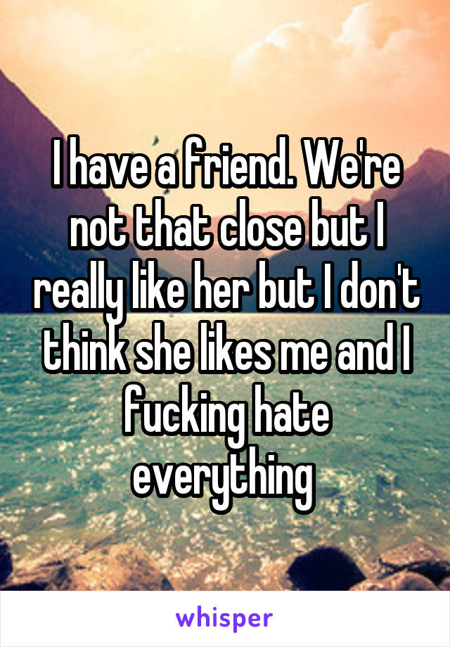 I have a friend. We're not that close but I really like her but I don't think she likes me and I fucking hate everything 