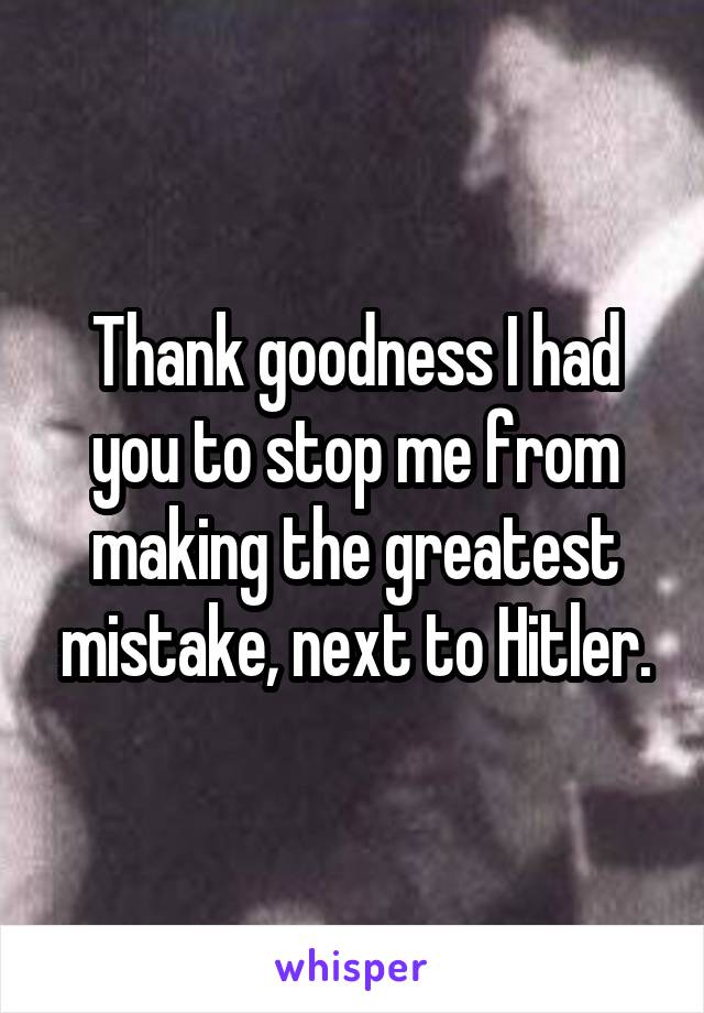 Thank goodness I had you to stop me from making the greatest mistake, next to Hitler.