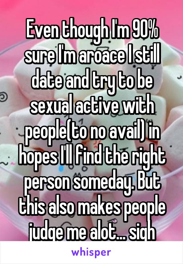 Even though I'm 90% sure I'm aroace I still date and try to be sexual active with people(to no avail) in hopes I'll find the right person someday. But this also makes people judge me alot... sigh