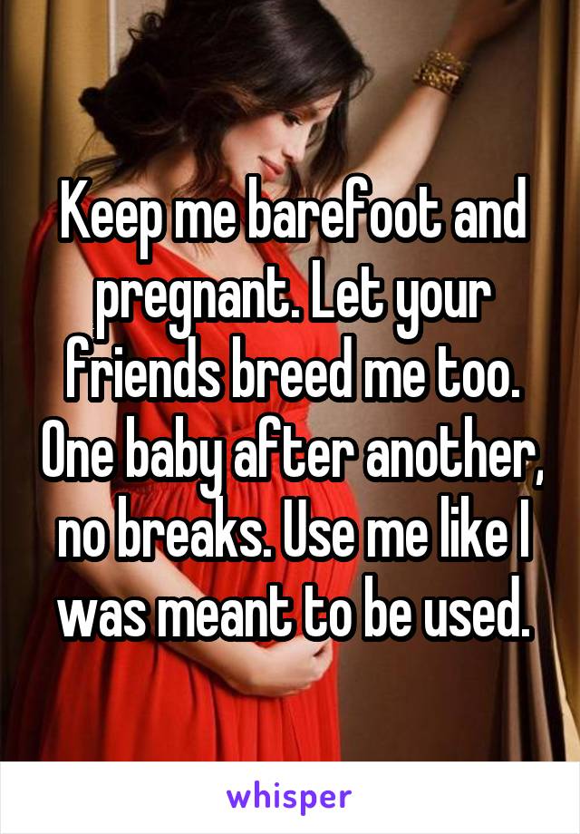 Keep me barefoot and pregnant. Let your friends breed me too. One baby after another, no breaks. Use me like I was meant to be used.