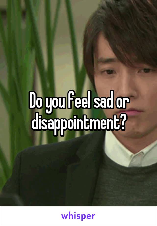 Do you feel sad or disappointment?