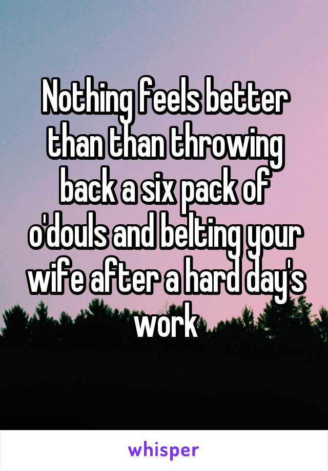 Nothing feels better than than throwing back a six pack of o'douls and belting your wife after a hard day's work
