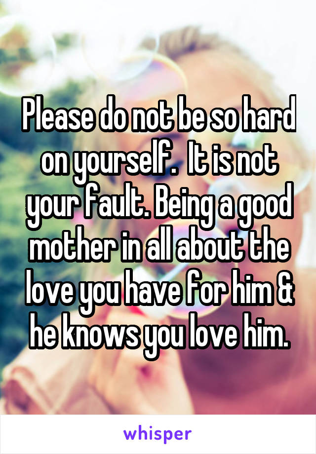 Please do not be so hard on yourself.  It is not your fault. Being a good mother in all about the love you have for him & he knows you love him.