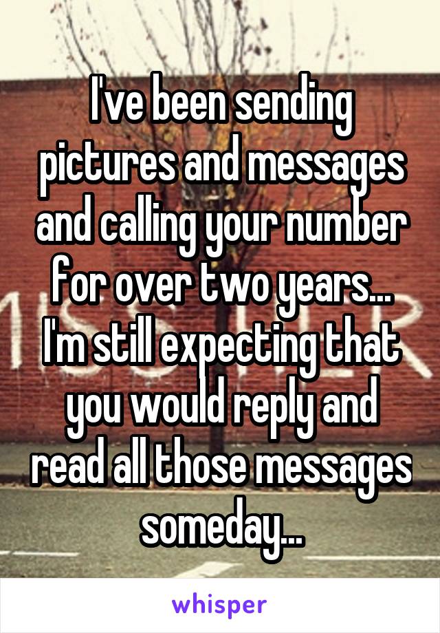 I've been sending pictures and messages and calling your number for over two years... I'm still expecting that you would reply and read all those messages someday...